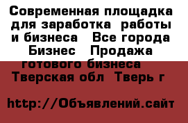 Современная площадка для заработка, работы и бизнеса - Все города Бизнес » Продажа готового бизнеса   . Тверская обл.,Тверь г.